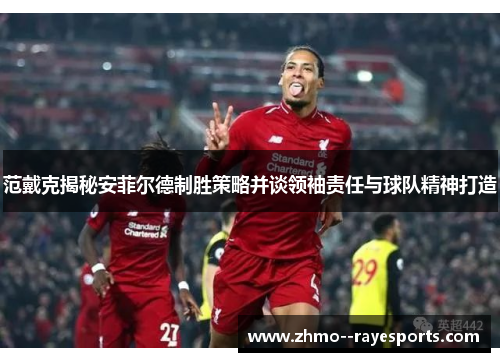 范戴克揭秘安菲尔德制胜策略并谈领袖责任与球队精神打造