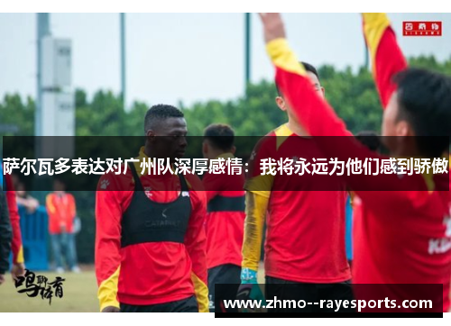 萨尔瓦多表达对广州队深厚感情：我将永远为他们感到骄傲