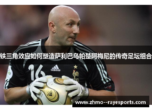 铁三角效应如何塑造萨利巴乌帕楚阿梅尼的传奇足坛组合 铁三角效应如何塑造萨利巴乌帕楚阿梅尼的传奇足坛组合