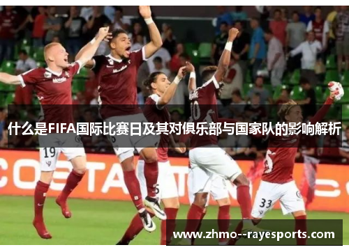 什么是FIFA国际比赛日及其对俱乐部与国家队的影响解析 什么是FIFA国际比赛日及其对俱乐部与国家队的影响解析