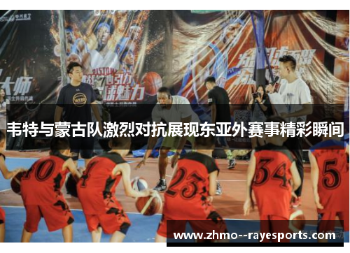 韦特与蒙古队激烈对抗展现东亚外赛事精彩瞬间