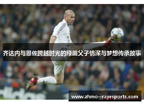 齐达内与恩佐跨越时光的绿茵父子情深与梦想传承故事