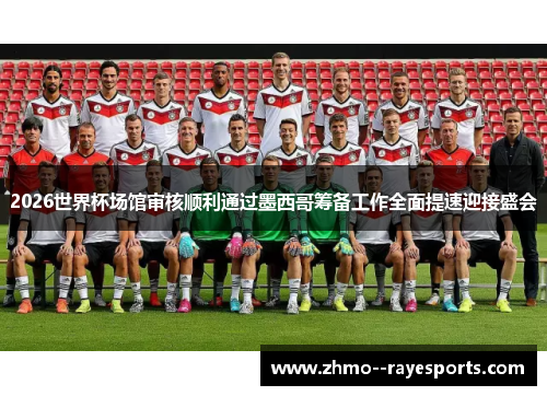 2026世界杯场馆审核顺利通过墨西哥筹备工作全面提速迎接盛会