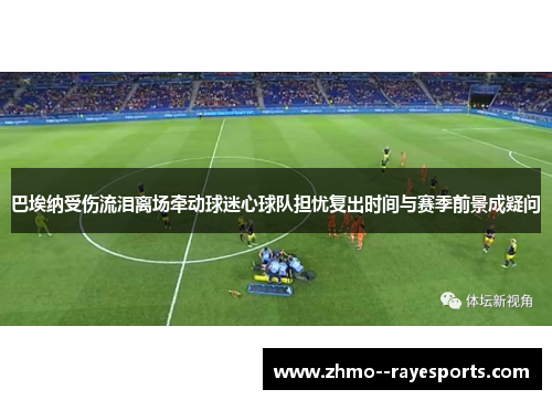 巴埃纳受伤流泪离场牵动球迷心球队担忧复出时间与赛季前景成疑问