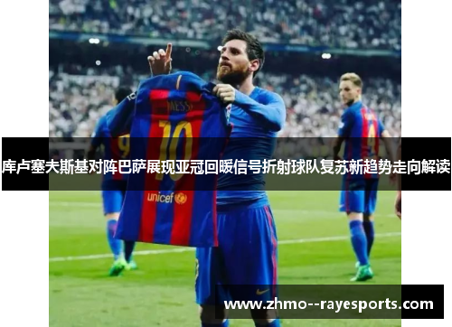 库卢塞夫斯基对阵巴萨展现亚冠回暖信号折射球队复苏新趋势走向解读