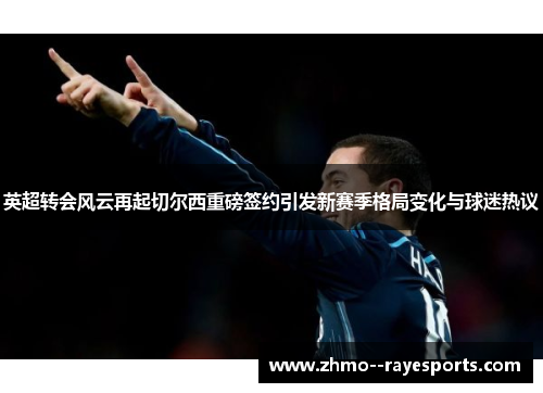 英超转会风云再起切尔西重磅签约引发新赛季格局变化与球迷热议