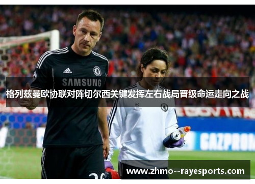 格列兹曼欧协联对阵切尔西关键发挥左右战局晋级命运走向之战